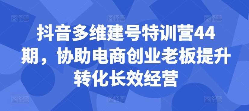抖音多维建号特训营44期，协助电商创业老板提升转化长效经营|无忧资源社