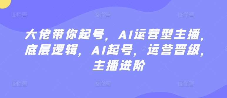 大佬带你起号，AI运营型主播，底层逻辑，AI起号，运营晋级，主播进阶|无忧资源社