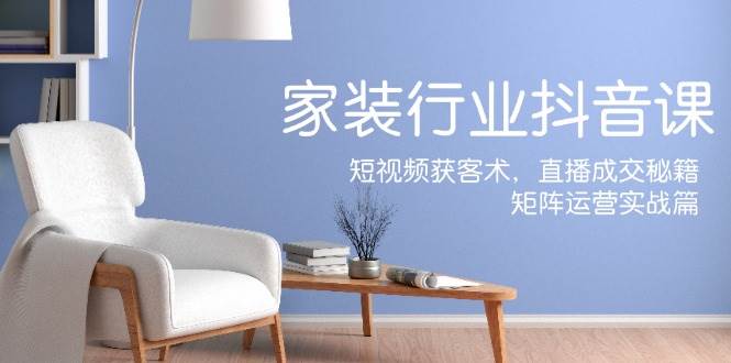 家装抖音课：短视频获客术，直播成交秘籍，矩阵运营实战篇|无忧资源社