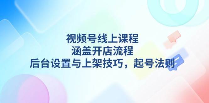 视频号线上课程详解，涵盖开店流程，后台设置与上架技巧，起号法则|无忧资源社