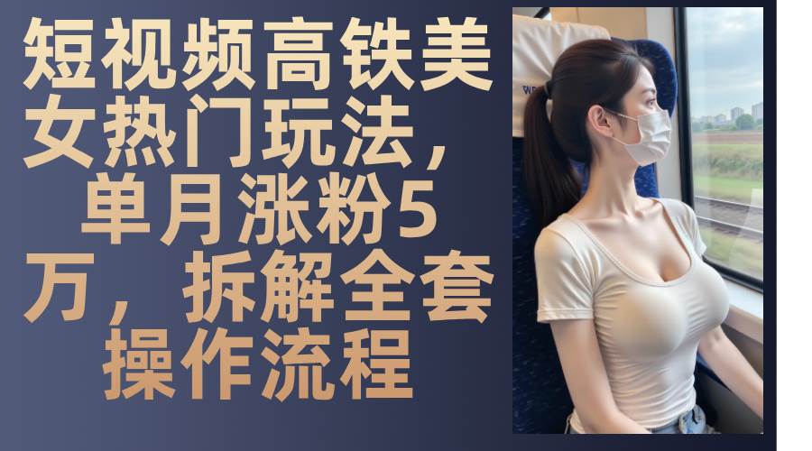 最新爆款短视频高铁美女玩法，一周涨粉5万+，每天稳定变现1000+实战教程|无忧资源社