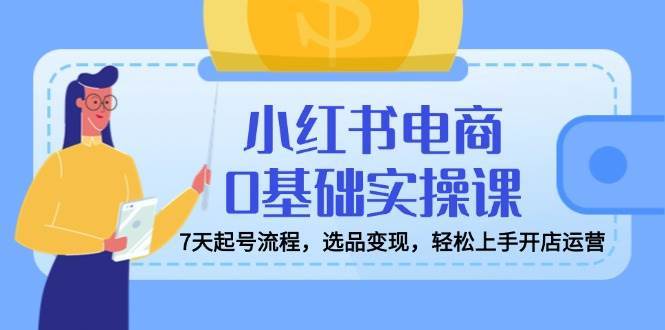 小红书电商0基础实操课，7天起号流程，选品变现，轻松上手开店运营|无忧资源社