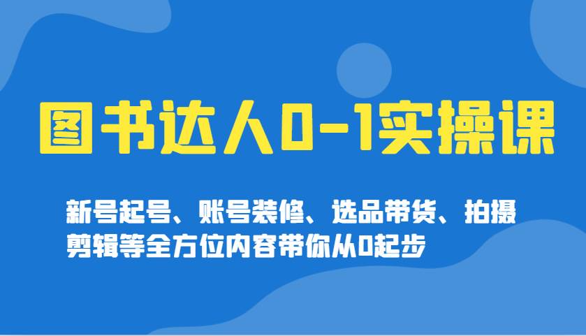 图书达人0-1实操课，新号起号、账号装修、选品带货、拍摄剪辑等全方位内容带你从0起步|无忧资源社