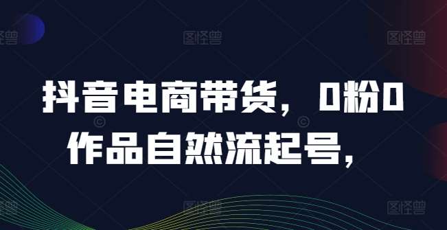 抖音电商带货，0粉0作品自然流起号，热销20多万人的抖音课程的经验分享|无忧资源社