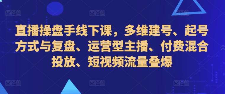 直播操盘手线下课，多维建号、起号方式与复盘、运营型主播、付费混合投放、短视频流量叠爆|无忧资源社
