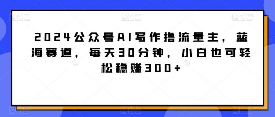 2024公众号AI写作撸流量主，蓝海赛道，每天30分钟，小白也可轻松稳赚300+【揭秘】|无忧资源社