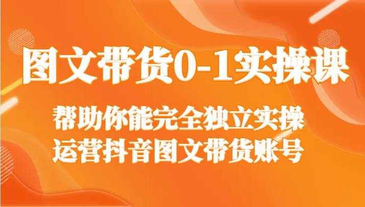 图文带货0-1实操课，帮助你能完全独立实操运营抖音图文带货账号|无忧资源社