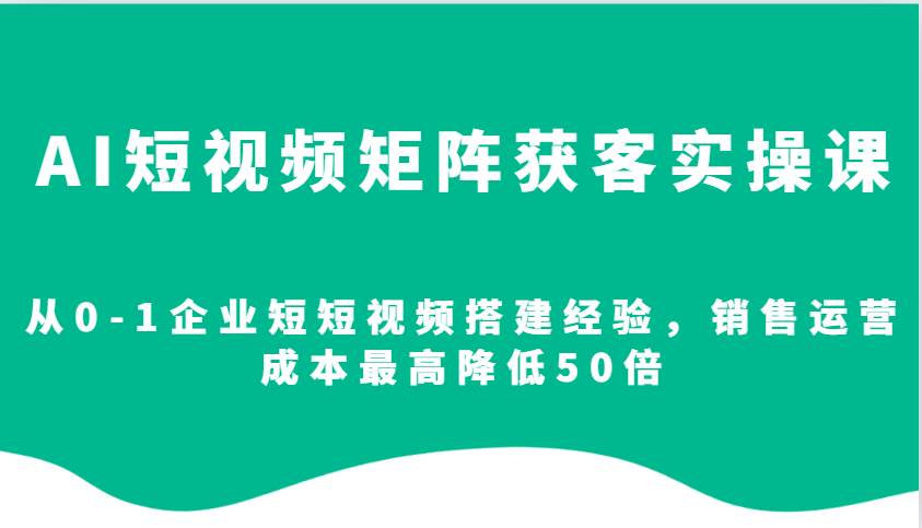 AI短视频矩阵获客实操课，从0-1企业短短视频搭建经验，销售运营成本最高降低50倍|无忧资源社