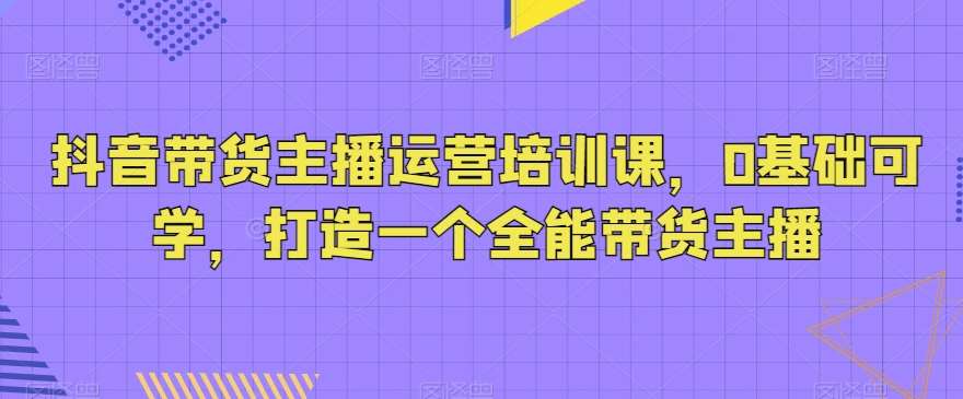 抖音带货主播运营培训课，0基础可学，打造一个全能带货主播|无忧资源社