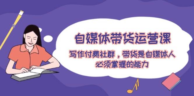 自媒体带货运营课：写作付费社群，带货是自媒体人必须掌握的能力|无忧资源社