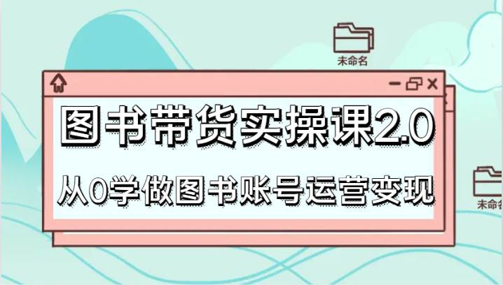 图书带货实操课2.0，从0学做图书账号运营变现，干货教程快速上手，高效起号涨粉|无忧资源社