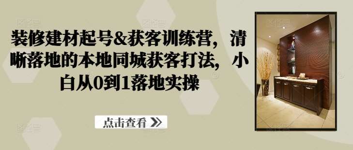 装修建材起号&获客训练营，​清晰落地的本地同城获客打法，小白从0到1落地实操|无忧资源社