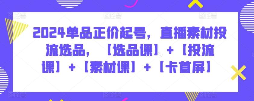 2024单品正价起号，直播素材投流选品，【选品课】+【投流课】+【素材课】+【卡首屏】|无忧资源社