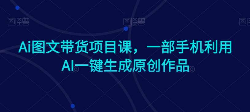 Ai图文带货项目课，一部手机利用AI一键生成原创作品|无忧资源社