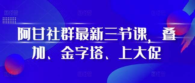 阿甘社群最新三节课，叠加、金字塔、上大促|无忧资源社