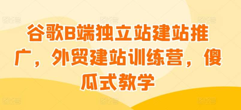 谷歌B端独立站建站推广，外贸建站训练营，傻瓜式教学|无忧资源社
