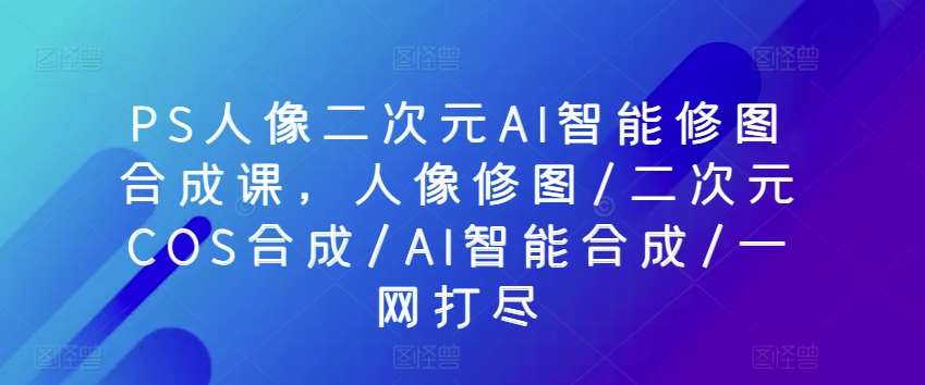 PS人像二次元AI智能修图合成课，人像修图/二次元COS合成/AI智能合成/一网打尽|无忧资源社