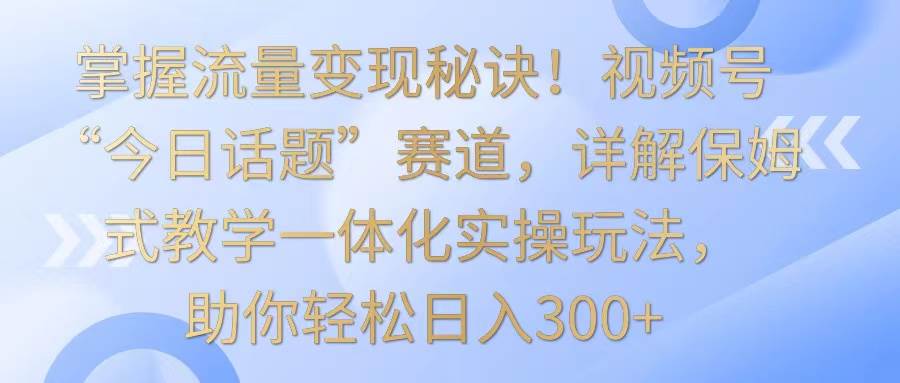 掌握流量变现秘诀！视频号“今日话题”赛道，详解保姆式教学一体化实操玩法，日入300+|无忧资源社