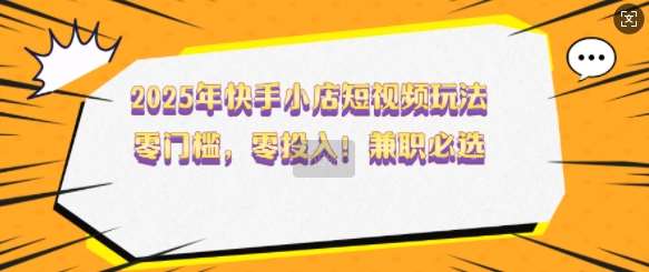 2025年快手小店短视频玩法，零门槛，零投入，兼职必选【揭秘】|无忧资源社