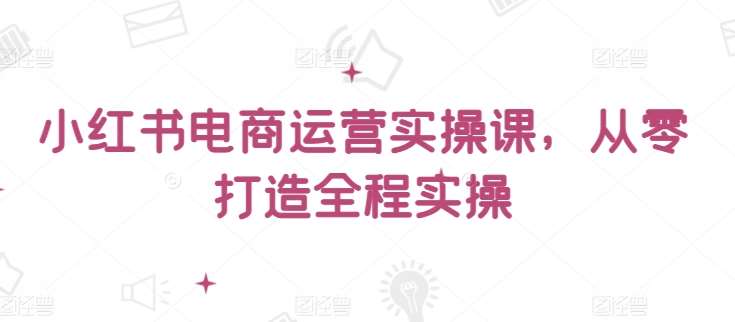 小红书电商运营实操课，​从零打造全程实操|无忧资源社