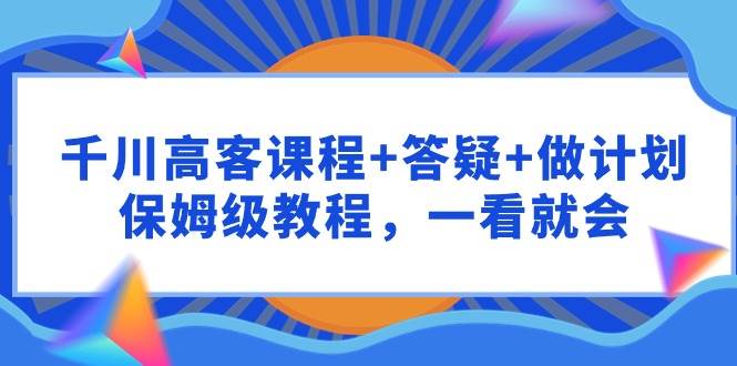 （9664期）千川 高客课程+答疑+做计划，保姆级教程，一看就会|无忧资源社