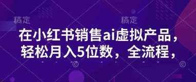 小红书销售ai虚拟产品，轻松月入5位数，全流程，超细节变现过程，完全无卡点|无忧资源社