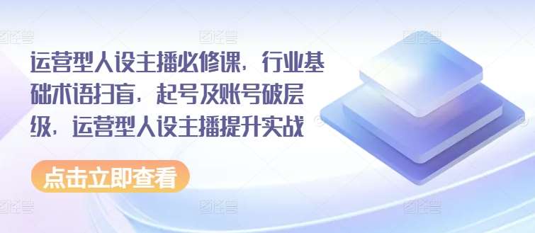 运营型人设主播必修课，行业基础术语扫盲，起号及账号破层级，运营型人设主播提升实战|无忧资源社