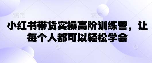 小红书带货实操高阶训练营，让每个人都可以轻松学会|无忧资源社
