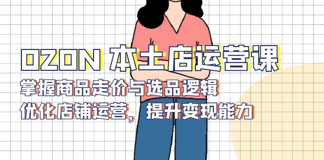 （13788期）OZON 本土店运营课，掌握商品走价与选品逻辑，优化店铺运营，提升变现能力|无忧资源社