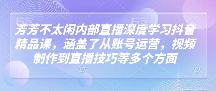 芳芳不太闲内部直播深度学习抖音精品课，涵盖了从账号运营，视频制作到直播技巧等多个方面|无忧资源社