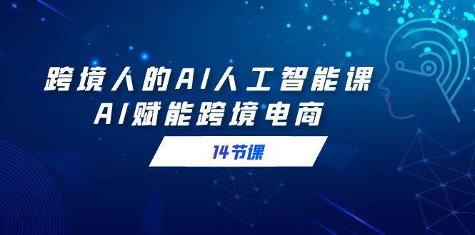 （9026期）跨境人的AI人工智能课，AI赋能跨境电商（14节课）|无忧资源社