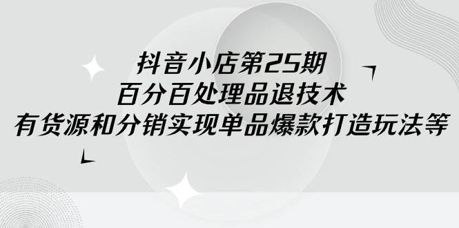 （9255期）抖音小店-第25期，百分百处理品退技术，有货源和分销实现单品爆款打造玩法|无忧资源社