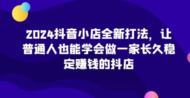 2024抖音小店全新打法，让普通人也能学会做一家长久稳定赚钱的抖店（更新）|无忧资源社