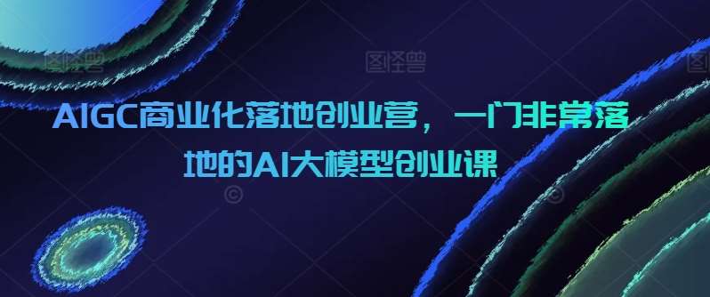 AIGC商业化落地创业营，一门非常落地的AI大模型创业课|无忧资源社