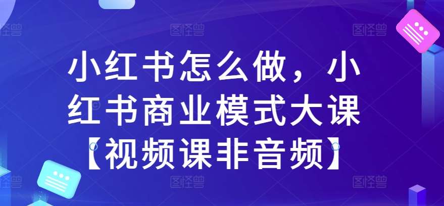小红书怎么做，小红书商业模式大课【视频课非音频】|无忧资源社