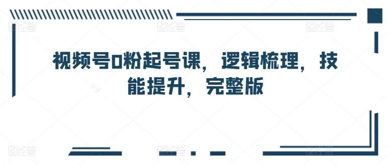 视频号0粉起号课，逻辑梳理，技能提升，完整版|无忧资源社