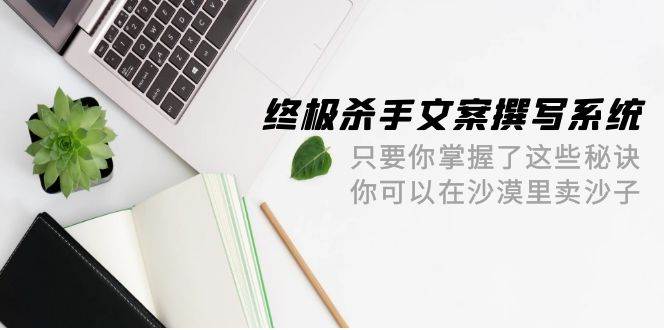 （9928期）终极 杀手文案-撰写系统 只要你掌握了这些秘诀 你可以在沙漠里卖沙子-42节|无忧资源社