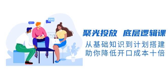 （13844期）聚光投放 底层逻辑课，从基础知识到计划搭建，助你降低开口成本十倍|无忧资源社