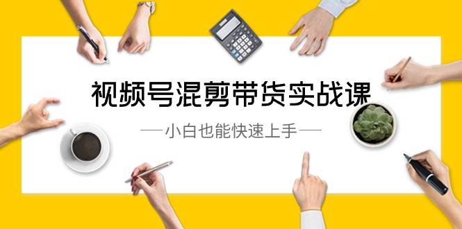 视频号混剪带货实战课，小白也能快速上手（10节课）|无忧资源社