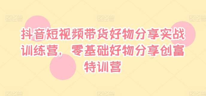 抖音短视频带货好物分享实战训练营，零基础好物分享创富特训营|无忧资源社