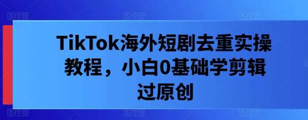 TikTok海外短剧去重实操教程，小白0基础学剪辑过原创|无忧资源社