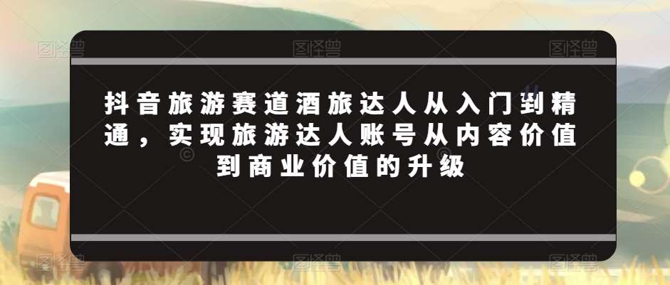抖音旅游赛道酒旅达人从入门到精通，实现旅游达人账号从内容价值到商业价值的升级|无忧资源社