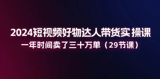 （11289期）2024短视频好物达人带货实操课：一年时间卖了三十万单（29节课）|无忧资源社