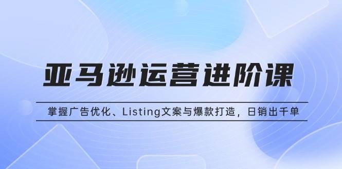 （13517期）亚马逊运营进阶课：掌握广告优化、Listing文案与爆款打造，日销出千单|无忧资源社