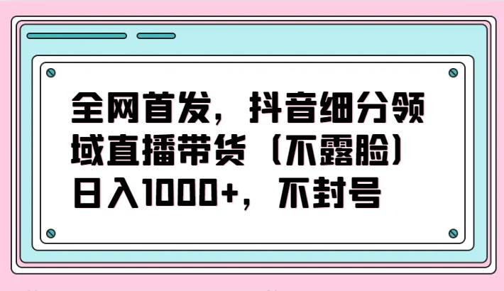 全网首发，抖音细分领域直播带货（不露脸）项目，日入1000+，不封号|无忧资源社