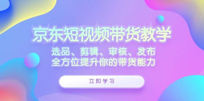（12573期）京东短视频带货教学：选品、剪辑、审核、发布，全方位提升你的带货能力|无忧资源社
