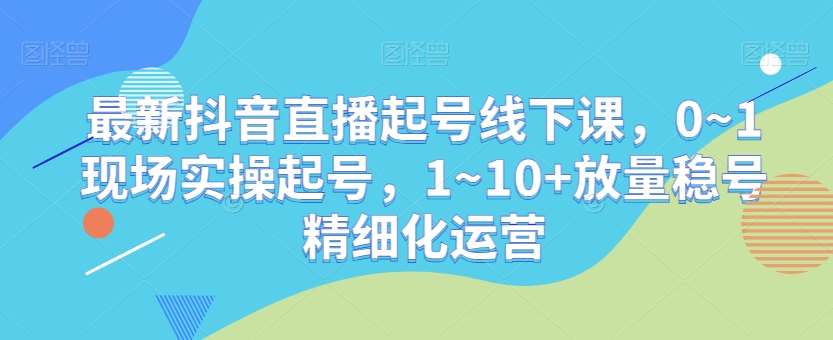 最新抖音直播起号线下课，0~1现场实操起号，1~10+放量稳号精细化运营|无忧资源社
