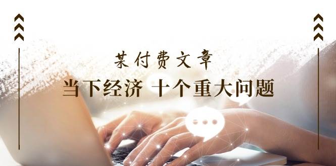 公众号付费文章《当下经济 十个重大问题》覆盖了大家关心的全部经济类话题|无忧资源社