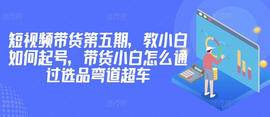 价值2980短视频带货第五期，教小白如何起号，带货小白怎么通过选品弯道超车|无忧资源社