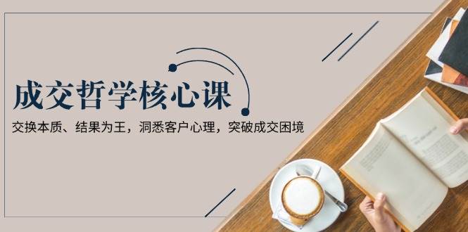 （13932期）成交哲学课，交换本质、结果为王，洞悉客户心理，突破成交困境|无忧资源社